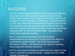 SUCCESS
- The 37 industrial nations that stuck with the protocol after the
US pulled out in 2005 say they exceeded their promises,
cutting their emissions for the period from 2008 to 2012 to an
average of 16 per cent below 1990 levels, compared with the
4.7 per cent promised in the agreement. But the protocol only
ever applied to rich industrialised nations. Most of the cuts
came from Eastern European countries when their economies
collapsed after the fall of the Berlin Wall – reductions that
would have happened anyway.
- But on a technical level Kyoto has seen dramatic
developments it can account for. It introduced the idea of a
multinational carbon market – the Clean Development
Mechanism (CDM) – and delivered new rules for reporting,
accounting and verifying emissions.
- And its rules-based architecture influenced the creation of low
carbon legislation across the world – notably the UK’s 2008
Climate Change Act.
 