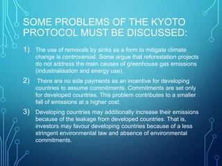 SOME PROBLEMS OF THE KYOTO
PROTOCOL MUST BE DISCUSSED:
1) The use of removals by sinks as a form to mitigate climate
change is controversial. Some argue that reforestation projects
do not address the main causes of greenhouse gas emissions
(industrialisation and energy use).
2) There are no side payments as an incentive for developing
countries to assume commitments. Commitments are set only
for developed countries. This problem contributes to a smaller
fall of emissions at a higher cost.
3) Developing countries may additionally increase their emissions
because of the leakage from developed countries. That is,
investors may favour developing countries because of a less
stringent environmental law and absence of environmental
commitments.
 