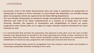 conclusion
At present, most of the State Governments have not made it mandatory for preparation of
mining plan in respect of minor minerals. In some States like Rajasthan, eco friendly mining
plans are prepared, which are approved by the State Mining Department.
The eco friendly mining plans so prepared, though conceptually welcome, are observed to be
deficient and need to be made comprehensive in a manner as is being done for major
minerals. Besides, the aspects of reclamation and rehabilitation of mined out areas,
progressive mine closure plan, as in vogue for major minerals could be introduced for minor
minerals as well.
it is recommended that provision for preparation and approval of mine plan, as in the case of major
minerals may appropriately be provided in the Rules governing the mining of minor minerals by the
respective State Governments. These should specifically include the provision for reclamation and
rehabilitation of mined out area, progressive mine closure plan and post mine land use
Environment damage being caused by unregulated river bed mining of sand, bazari and boulders is
attracting considerable attention including in the courts.
 