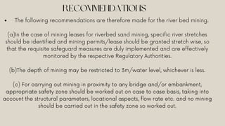 RECOMMENDATIONS
The following recommendations are therefore made for the river bed mining.
(a)In the case of mining leases for riverbed sand mining, specific river stretches
should be identified and mining permits/lease should be granted stretch wise, so
that the requisite safeguard measures are duly implemented and are effectively
monitored by the respective Regulatory Authorities.
(b)The depth of mining may be restricted to 3m/water level, whichever is less.
(c) For carrying out mining in proximity to any bridge and/or embankment,
appropriate safety zone should be worked out on case to case basis, taking into
account the structural parameters, locational aspects, flow rate etc. and no mining
should be carried out in the safety zone so worked out.
 