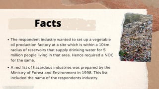 The respondent industry wanted to set up a vegetable
oil production factory at a site which is within a 10km
radius of reservoirs that supply drinking water for 5
million people living in that area. Hence required a NOC
for the same.
A red list of hazardous industries was prepared by the
Ministry of Forest and Environment in 1998. This list
included the name of the respondents industry.
Facts
 