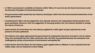 In 1994 it was banned to establish an industry within 10kms of reservoirs by the State Government under
the Directive Principles of Central Government.
The government India stated that the industry should get a NOC from the Environmental Authorities of the
State’s government.
Considering the 10km rule the application was rejected. However the respondents had permission from
gram panchayat. Moreover after the suggestion of choosing another site, the industry decided to change
the nature of land use.
Under Section 25 of the Water Act, the industry applied for a NOC again and got rejected due to the
presence of water pollutants.
The industry once again approached the government by stating that they have invested a a lot of capital.
They were exempted from the 10km restriction. But, the NOC was quashed because the exemption was
challenged by society of prevention of environment and quality life.
Under Section 28 of the Water Act the industry again applied with an affidavit. It was evaluated that the
redlist made, was for industries in Doon Valley.
 