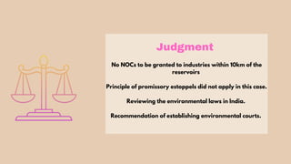 Judgment
No NOCs to be granted to industries within 10km of the
reservoirs
Principle of promissory estoppels did not apply in this case.
Reviewing the environmental laws in India.
Recommendation of establishing environmental courts.
 