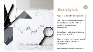 Analysis
Right to sustainable development
The 1992 rio conference declared, “
Human beings are the center of
concerns for sustainable
development.”
Duty of every state to provide clean
water under article 21.
Right to healthy environment should
be balanced with the right to
development.
Reduce environmental degradation.
 