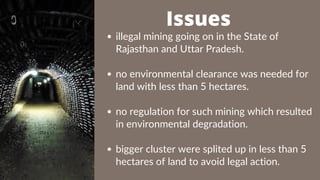 illegal mining going on in the State of
Rajasthan and Uttar Pradesh.
no environmental clearance was needed for
land with less than 5 hectares.
no regulation for such mining which resulted
in environmental degradation.
bigger cluster were splited up in less than 5
hectares of land to avoid legal action.
Issues
 