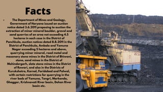 issues
Facts
The Department of Mines and Geology,
Government of Haryana issued an auction
notice dated 3.6.2011 proposing to auction the
extraction of minor mineral boulder, gravel and
sand quarries of an area not exceeding 4.5
hectares in each case in the District of
Panchkula, auction notices dated 8.8.2011 in the
District of Panchkula, Ambala and Yamuna
Nagar exceeding 5 hectares and above,
quarrying minor mineral, road metal and
masonary stone mines in the District of Bhiwani,
stone, sand mines in the District of
Mohindergarh, slate stone mines in the District
of Rewari, and also in the Districts of
Kurukshetra, Karnal, Faridabad and Palwal,
with certain restrictions for quarrying in the
river beds of Yamuna, Tangri, Markanda,
Ghaggar, Krishnavati River basin, Dohan River
basin etc.
 
