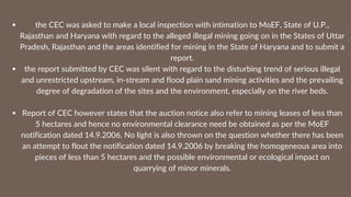 the CEC was asked to make a local inspection with intimation to MoEF, State of U.P.,
Rajasthan and Haryana with regard to the alleged illegal mining going on in the States of Uttar
Pradesh, Rajasthan and the areas identified for mining in the State of Haryana and to submit a
report.
the report submitted by CEC was silent with regard to the disturbing trend of serious illegal
and unrestricted upstream, in-stream and flood plain sand mining activities and the prevailing
degree of degradation of the sites and the environment, especially on the river beds.
Report of CEC however states that the auction notice also refer to mining leases of less than
5 hectares and hence no environmental clearance need be obtained as per the MoEF
notification dated 14.9.2006. No light is also thrown on the question whether there has been
an attempt to flout the notification dated 14.9.2006 by breaking the homogeneous area into
pieces of less than 5 hectares and the possible environmental or ecological impact on
quarrying of minor minerals.
 