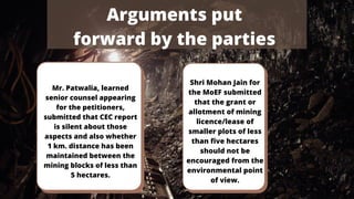 Mr. Patwalia, learned
senior counsel appearing
for the petitioners,
submitted that CEC report
is silent about those
aspects and also whether
1 km. distance has been
maintained between the
mining blocks of less than
5 hectares.
Shri Mohan Jain for
the MoEF submitted
that the grant or
allotment of mining
licence/lease of
smaller plots of less
than five hectares
should not be
encouraged from the
environmental point
of view.
Arguments put
forward by the parties
 