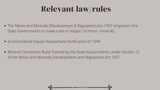 Relevant law/rules
The Mines and Minerals (Development & Regulation) Act 1957 empowers the
State Governments to make rules in respect of minor minerals.
Environmental Impact Assessment Notification of 1994
Mineral Concession Rules framed by the State Governments under Section 15
of the Mines and Minerals (Development and Regulation) Act 1957.
 