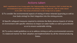 MoEF constituted a Core Group under the Chairmanship of the Secretary (E&F) to look into the
environmental aspcts associated with mining of minor minerals, vide its order dated
24.03.2009. The terms of reference to the Group were as under:
(i) To consider the environmental aspects of mining of minor minerals (quarrying as well as
river beds mining) for their integration into the mining process.
(ii) Specific safeguard measures required to minimize the likely adverse impacts of mining
on environment with specific reference to impact on water bodies as well as groundwater
so as to ensure sustainable mining.
(iii) To evolve model guidelines so as to address mining as well as environmental concerns
in a balanced manner for their adoption and implementation by all the mineral producing
States.
Actions taken
 
