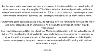 Furthermore, in terms of economic cost and revenue, it is estimated that the overall value of
minor minerals accounts for roughly 10% of the total value of mineral production, while the
value of nonmetallic minerals accounts for just 3%. As a result, it is clear that the operation of
minor mineral mines must adhere to the same regulatory standards as major mineral mines.
Furthermore, some countries, unlike India, do not have a system for dividing minerals into major
and minor groups based on ultimate use. As a result, the definition of "minor" must be
reconsidered.
As a result, it is proposed that the Ministry of Mines, in collaboration with the Indian Bureau of
Mines, The classification of minerals into major and minor categories may be re-examined in
conjunction with state governments so that regulatory issues and environmental mitigation
measures are properly integrated to ensure sustainable and scientific mining with minimal
environmental impacts.
 