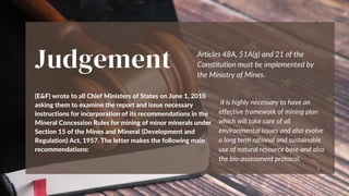 Judgement
(E&F) wrote to all Chief Ministers of States on June 1, 2010
asking them to examine the report and issue necessary
instructions for incorporation of its recommendations in the
Mineral Concession Rules for mining of minor minerals under
Section 15 of the Mines and Mineral (Development and
Regulation) Act, 1957. The letter makes the following main
recommendations:
Articles 48A, 51A(g) and 21 of the
Constitution must be implemented by
the Ministry of Mines.
it is highly necessary to have an
effective framework of mining plan
which will take care of all
environmental issues and also evolve
a long term rational and sustainable
use of natural resource base and also
the bio-assessment protocol.
 
