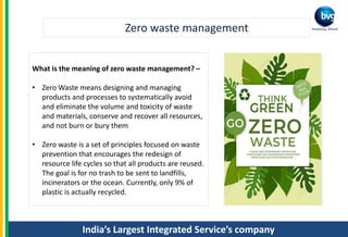 India’s Largest Integrated Service’s company
Zero waste management
What is the meaning of zero waste management? –
• Zero Waste means designing and managing
products and processes to systematically avoid
and eliminate the volume and toxicity of waste
and materials, conserve and recover all resources,
and not burn or bury them
• Zero waste is a set of principles focused on waste
prevention that encourages the redesign of
resource life cycles so that all products are reused.
The goal is for no trash to be sent to landfills,
incinerators or the ocean. Currently, only 9% of
plastic is actually recycled.
 