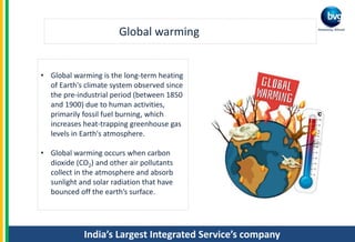 India’s Largest Integrated Service’s company
Global warming
• Global warming is the long-term heating
of Earth's climate system observed since
the pre-industrial period (between 1850
and 1900) due to human activities,
primarily fossil fuel burning, which
increases heat-trapping greenhouse gas
levels in Earth's atmosphere.
• Global warming occurs when carbon
dioxide (CO2) and other air pollutants
collect in the atmosphere and absorb
sunlight and solar radiation that have
bounced off the earth’s surface.
 