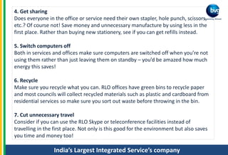 India’s Largest Integrated Service’s company
4. Get sharing
Does everyone in the office or service need their own stapler, hole punch, scissors,
etc.? Of course not! Save money and unnecessary manufacture by using less in the
first place. Rather than buying new stationery, see if you can get refills instead.
5. Switch computers off
Both in services and offices make sure computers are switched off when you’re not
using them rather than just leaving them on standby – you’d be amazed how much
energy this saves!
6. Recycle
Make sure you recycle what you can. RLO offices have green bins to recycle paper
and most councils will collect recycled materials such as plastic and cardboard from
residential services so make sure you sort out waste before throwing in the bin.
7. Cut unnecessary travel
Consider if you can use the RLO Skype or teleconference facilities instead of
travelling in the first place. Not only is this good for the environment but also saves
you time and money too!
 