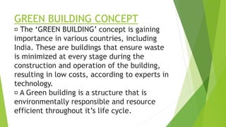 GREEN BUILDING CONCEPT
The ‘GREEN BUILDING’ concept is gaining
importance in various countries, including
India. These are buildings that ensure waste
is minimized at every stage during the
construction and operation of the building,
resulting in low costs, according to experts in
technology.
A Green building is a structure that is
environmentally responsible and resource
efficient throughout it’s life cycle.
 