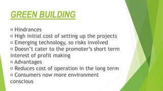 GREEN BUILDING
Hindrances
High initial cost of setting up the projects
Emerging technology, so risks involved
Doesn’t cater to the promoter’s short term
interest of profit making
Advantages
Reduces cost of operation in the long term
Consumers now more environment
conscious
 