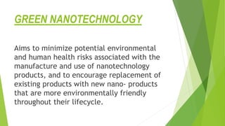 GREEN NANOTECHNOLOGY
Aims to minimize potential environmental
and human health risks associated with the
manufacture and use of nanotechnology
products, and to encourage replacement of
existing products with new nano- products
that are more environmentally friendly
throughout their lifecycle.
 