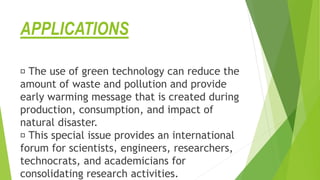 APPLICATIONS
The use of green technology can reduce the
amount of waste and pollution and provide
early warming message that is created during
production, consumption, and impact of
natural disaster.
This special issue provides an international
forum for scientists, engineers, researchers,
technocrats, and academicians for
consolidating research activities.
 