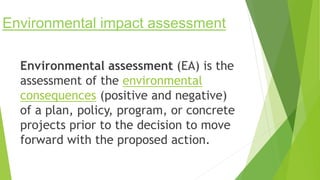 Environmental impact assessment
Environmental assessment (EA) is the
assessment of the environmental
consequences (positive and negative)
of a plan, policy, program, or concrete
projects prior to the decision to move
forward with the proposed action.
 