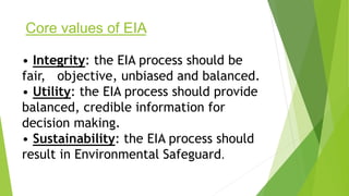 Core values of EIA
• Integrity: the EIA process should be
fair, objective, unbiased and balanced.
• Utility: the EIA process should provide
balanced, credible information for
decision making.
• Sustainability: the EIA process should
result in Environmental Safeguard.
 