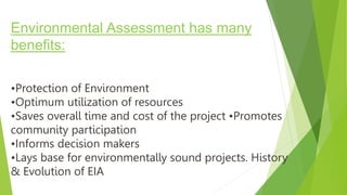 Environmental Assessment has many
benefits:
•Protection of Environment
•Optimum utilization of resources
•Saves overall time and cost of the project •Promotes
community participation
•Informs decision makers
•Lays base for environmentally sound projects. History
& Evolution of EIA
 