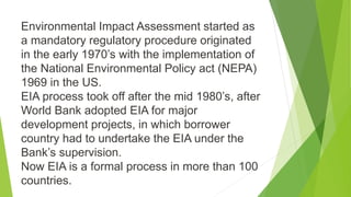 Environmental Impact Assessment started as
a mandatory regulatory procedure originated
in the early 1970’s with the implementation of
the National Environmental Policy act (NEPA)
1969 in the US.
EIA process took off after the mid 1980’s, after
World Bank adopted EIA for major
development projects, in which borrower
country had to undertake the EIA under the
Bank’s supervision.
Now EIA is a formal process in more than 100
countries.
 