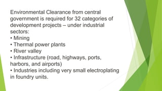 Environmental Clearance from central
government is required for 32 categories of
development projects – under industrial
sectors:
• Mining
• Thermal power plants
• River valley
• Infrastructure (road, highways, ports,
harbors, and airports)
• Industries including very small electroplating
in foundry units.
 