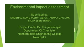 Environmental impact assessment
Submitted by:
SHUBHAM SONI, YASHVI GERA, TANMAY GAUTAM,
SIDAK (EEE Branch)
Project Guide: Dr. Tanuja Nautiyal
Department Of Chemistry
Northern India Engineering College
New Delhi
 