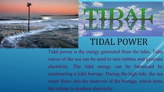 TIDAL POWER
Tidal power is the energy generated from the tides. Tidal
waves of the sea can be used to turn turbine and generate
electricity. The tidal energy can be harnessed by
constructing a tidal barrage. During the high tide, the sea
water flows into the reservoir of the barrage, which turns
the turbine to produce electricity.
 