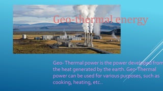 Geo-Thermal power is the power developed from
the heat generated by the earth. Geo-Thermal
power can be used for various purposes, such as
cooking, heating, etc..
Geo-thermal energy
 