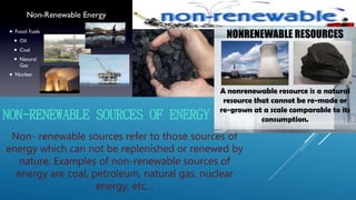 NON-RENEWABLE SOURCES OF ENERGY
Non- renewable sources refer to those sources of
energy which can not be replenished or renewed by
nature. Examples of non-renewable sources of
energy are coal, petroleum, natural gas, nuclear
energy, etc…
 