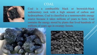 COAL
Coal is a combustible black or brownish-black
sedimentary rock with a high amount of carbon and
hydrocarbons. Coal is classified as a nonrenewable energy
source because it takes millions of years to form. Coal
contains the energy stored by plants that lived hundreds of
millions of years ago in swampy forests.
 