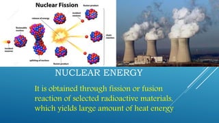 NUCLEAR ENERGY
It is obtained through fission or fusion
reaction of selected radioactive materials,
which yields large amount of heat energy.
 