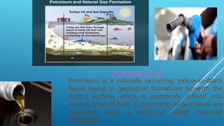 PETROLEUM
Petroleum is a naturally occurring, yellow-to-black
liquid found in geological formations beneath the
Earth's surface, which is commonly refined into
various types of fuels. Components of petroleum are
separated using a technique called fractional
distillation.
 