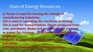 Uses of Energy Resources
1) Power is used for turning the wheels of
manufacturing industries.
2)It is used in operating the machines in mining.
3)It is used for transportation. Steam produced from
coal, petroleum, diesel and even electricity are used
as power for running vehicles, trains, aero planes,
ships, etc….
4)Power is used for heating in homes and in
industries.
5)Power is used even for cooking purposes.
 