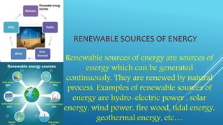 RENEWABLE SOURCES OF ENERGY
Renewable sources of energy are sources of
energy which can be generated
continuously. They are renewed by natural
process. Examples of renewable sources of
energy are hydro-electric power , solar
energy, wind power, fire wood, tidal energy,
geothermal energy, etc…
 