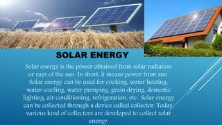 SOLAR ENERGY
Solar energy is the power obtained from solar radiation
or rays of the sun. In short, it means power from sun.
Solar energy can be used for cooking, water heating,
water-cooling, water pumping, grain drying, domestic
lighting, air conditioning, refrigeration, etc.. Solar energy
can be collected through a device called collector. Today,
various kind of collectors are developed to collect solar
energy.
 