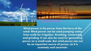WIND POWER
Wind power is the power from the force of the
wind. Wind power can be used pumping water
from wells for irrigation, threshing, winnowing
and grinding. It can also be used for generating
power on a small scale. But wind power can not
be an important source of power, as it is
unsteady and uncertain.
 