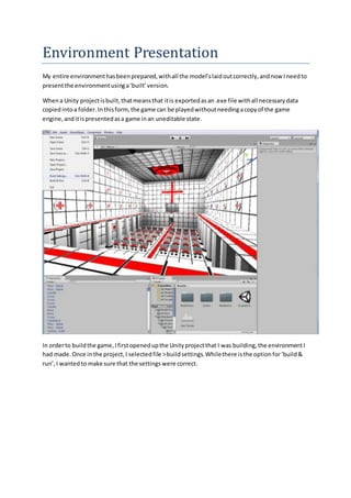 Environment Presentation
My entire environmenthasbeenprepared,withall the model’slaidoutcorrectly,andnow Ineedto
presentthe environmentusinga‘built’version.
Whena Unity projectisbuilt,thatmeansthat itis exportedasan.exe file withall necessarydata
copiedintoa folder.Inthisform,the game can be playedwithoutneedingacopyof the game
engine,anditispresentedasa game inan uneditable state.
In orderto buildthe game,Ifirstopenedupthe Unityprojectthat I was building,the environmentI
had made.Once inthe project,I selectedfile >buildsettings.Whilethere isthe optionfor‘build&
run’,I wantedto make sure that the settings were correct.
 