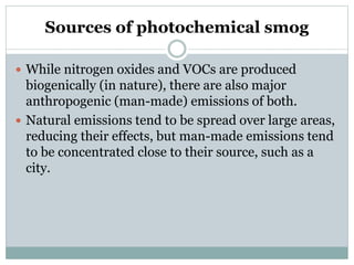 Sources of photochemical smog
 While nitrogen oxides and VOCs are produced
biogenically (in nature), there are also major
anthropogenic (man-made) emissions of both.
 Natural emissions tend to be spread over large areas,
reducing their effects, but man-made emissions tend
to be concentrated close to their source, such as a
city.
 