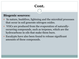 Cont.
Biogenic sources:
 In nature, bushfires, lightning and the microbial processes
that occur in soil generate nitrogen oxides.
 VOCs are produced from the evaporation of naturally-
occurring compounds, such as terpenes, which are the
hydrocarbons in oils that make them burn.
 Eucalypts have also been found to release significant
amounts of these compounds.
 