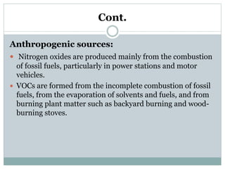 Cont.
Anthropogenic sources:
 Nitrogen oxides are produced mainly from the combustion
of fossil fuels, particularly in power stations and motor
vehicles.
 VOCs are formed from the incomplete combustion of fossil
fuels, from the evaporation of solvents and fuels, and from
burning plant matter such as backyard burning and wood-
burning stoves.
 