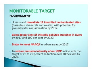 ENVIRONMENT
  Assess and remediate 12 identified contaminated sites
 (hazardous chemicals and wastes) with potential for
 ground water contamination by 2017.

 Clean 80 per cent of critically polluted stretches in rivers
 by 2017 and 100 per cent by 2020.

 States to meet NAAQS in urban areas by 2017.

 To reduce emission intensity of our GDP in line with the
 target of 20 to 25 percent reduction over 2005 levels by
 2020.
 