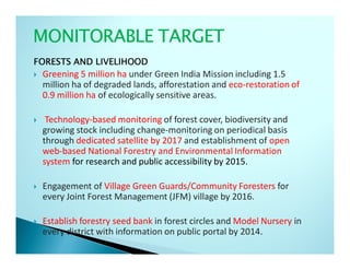 MONITORABLE TARGET
FORESTS AND LIVELIHOOD
 Greening 5 million ha under Green India Mission including 1.5
 million ha of degraded lands, afforestation and eco-restoration of
 0.9 million ha of ecologically sensitive areas.

  Technology-based monitoring of forest cover, biodiversity and
 growing stock including change-monitoring on periodical basis
 through dedicated satellite by 2017 and establishment of open
 web-based National Forestry and Environmental Information
 system for research and public accessibility by 2015.

 Engagement of Village Green Guards/Community Foresters for
 every Joint Forest Management (JFM) village by 2016.

 Establish forestry seed bank in forest circles and Model Nursery in
 every district with information on public portal by 2014.
 