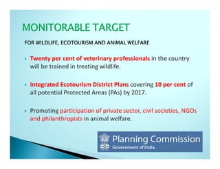 FOR WILDLIFE, ECOTOURISM AND ANIMAL WELFARE


 Twenty per cent of veterinary professionals in the country
 will be trained in treating wildlife.

 Integrated Ecotourism District Plans covering 10 per cent of
 all potential Protected Areas (PAs) by 2017.

 Promoting participation of private sector, civil societies, NGOs
 and philanthropists in animal welfare.
 