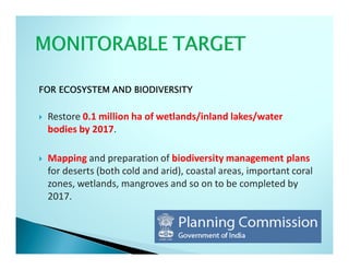 FOR ECOSYSTEM AND BIODIVERSITY


 Restore 0.1 million ha of wetlands/inland lakes/water
 bodies by 2017.

 Mapping and preparation of biodiversity management plans
 for deserts (both cold and arid), coastal areas, important coral
 zones, wetlands, mangroves and so on to be completed by
 2017.
 