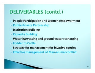 People Participation and women empowerment
Public-Private Partnership
Institution Building
Capacity Building
Water harvesting and ground water recharging
Fodder to Cattle
Strategy for management for invasive species
Effective management of Man-animal conflict



                                               16
 