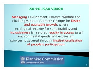 XII-TH PLAN VISION

  Managing Environment, Forests, Wildlife and
  challenges due to Climate Change for faster
          and equitable growth, where
    ecological security for sustainability and
inclusiveness is restored, equity in access to all
      environmental goods and ecosystem
services is assured through institutionalisation
            of people’s participation;




                                                     3
 