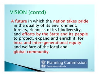 A future in which the nation takes pride
 in the quality of its environment,
 forests, richness of its biodiversity,
 and efforts by the State and its people
 to protect, expand and enrich it, for
 intra and inter-generational equity
 and welfare of the local and
 global community.



                                           4
 